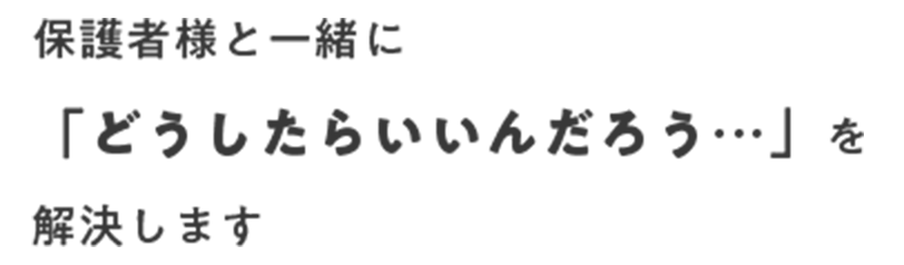 保護者様と一緒に「どうしたらいいんだろう」を解決します