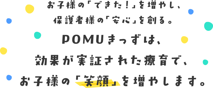 お子様の「できた！」を増やし、保護者様の「安心」を創る。 POMUきっずは、効果が実証された療育で、お子様の「笑顔」を増やします。