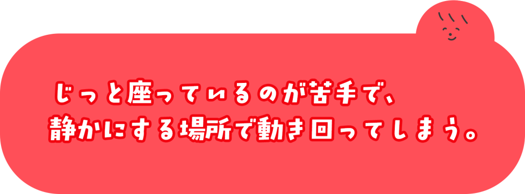 じっと座っているのが苦手で、静かにする場所で動き回ってしまう。