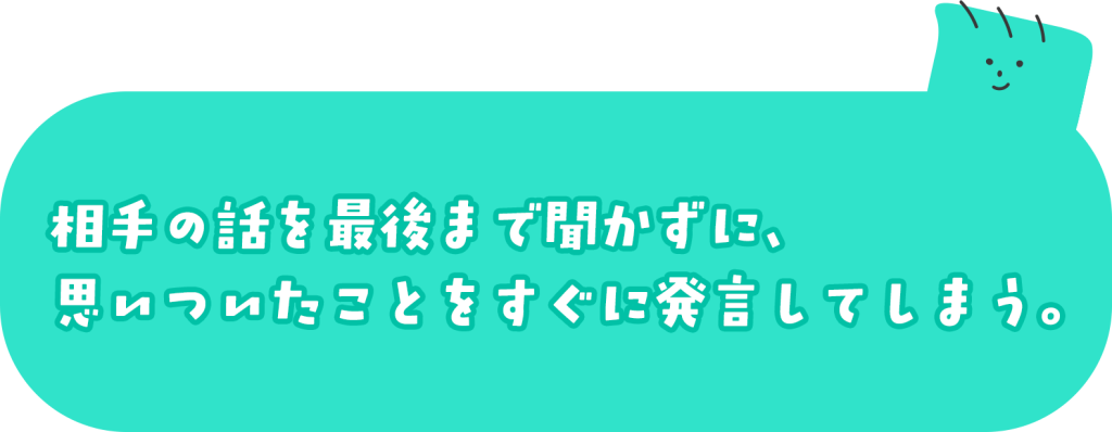 相手の話を最後まで聞かずに、思いついたことをすぐに発言してしまう。