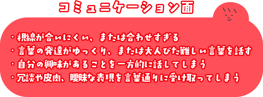 コミュニケーション面 ・視線が合いにくい、または合わせすぎる ・言葉の発達がゆっくり、または大人びた難しい言葉を話す ・自分の興味があることを一方的に話してしまう ・冗談や皮肉、曖昧な表現を言葉通りに受け取ってしまう
