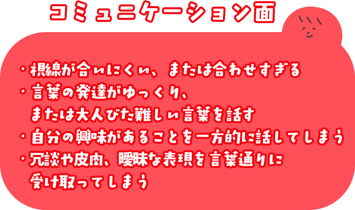 コミュニケーション面 ・視線が合いにくい、または合わせすぎる ・言葉の発達がゆっくり、または大人びた難しい言葉を話す ・自分の興味があることを一方的に話してしまう ・冗談や皮肉、曖昧な表現を言葉通りに受け取ってしまう