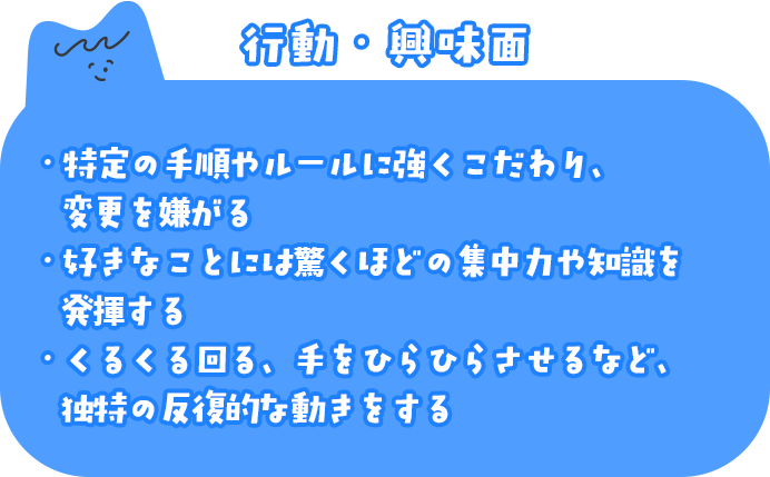 行動・興味面 ・特定の手順やルールに強くこだわり、変更を嫌がる ・好きなことには驚くほどの集中力や知識を発揮する ・くるくる回る、手をひらひらさせるなど、独特の反復的な動きをする