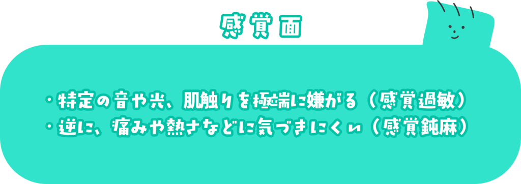 感覚面 ・特定の音や光、肌触りを極端に嫌がる（感覚過敏） ・逆に、痛みや熱さなどに気づきにくい（感覚鈍麻）