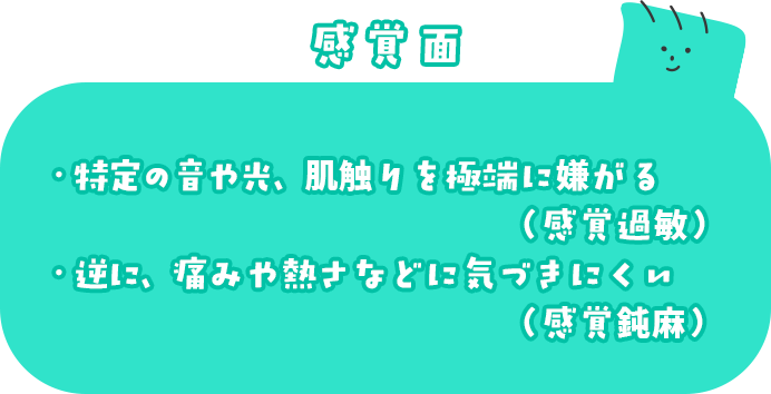 感覚面 ・特定の音や光、肌触りを極端に嫌がる（感覚過敏） ・逆に、痛みや熱さなどに気づきにくい（感覚鈍麻）