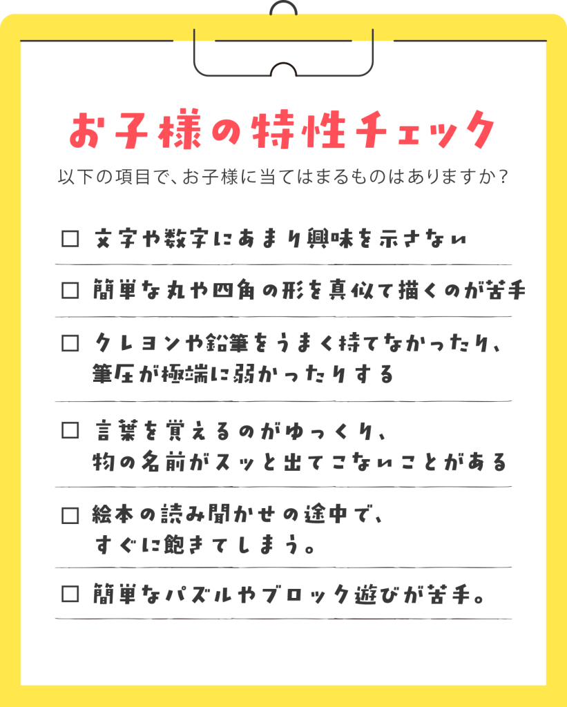 【お母様、お子様にこんな様子はありませんか？】 ✓ 文字や数字にあまり興味を示さない。 ✓ 簡単な丸や四角の形を真似て描くのが苦手。 ✓ クレヨンや鉛筆をうまく持てなかったり、筆圧が極端に弱かったりする。 ✓ 言葉を覚えるのがゆっくり、物の名前がスッと出てこないことがある。 ✓ 絵本の読み聞かせの途中で、すぐに飽きてしまう。 ✓ 簡単なパズルやブロック遊びが苦手。 