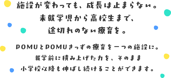 施設が変わっても、成長は止まらない。未就学児から高校生まで、途切れのない療育を。POMUとPOMUきっずの療育を一つの施設に。就学前に積み上げた力を、そのまま小学校以降も伸ばし続けることができます。