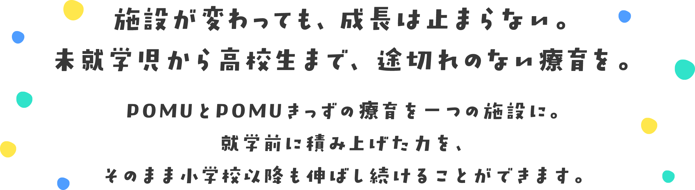 施設が変わっても、成長は止まらない。未就学児から高校生まで、途切れのない療育を。POMUとPOMUきっずの療育を一つの施設に。就学前に積み上げた力を、そのまま小学校以降も伸ばし続けることができます。